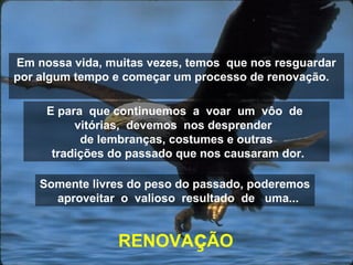 Em nossa vida, muitas vezes, temos que nos resguardar
por algum tempo e começar um processo de renovação.
RENOVAçÃO
E para que continuemos a voar um vôo de
vitórias, devemos nos desprender
de lembranças, costumes e outras
tradições do passado que nos causaram dor.
Somente livres do peso do passado, poderemos
aproveitar o valioso resultado de uma...
 