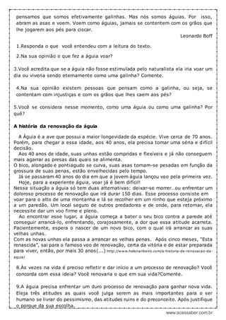 www.acessaber.com.br
pensamos que somos efetivamente galinhas. Mas nós somos águias. Por isso,
abram as asas e voem. Voem como águias, jamais se contentem com os grãos que
lhe jogarem aos pés para ciscar.
Leonardo Boff
1.Responda o que você entendeu com a leitura do texto.
2.Na sua opinião o que fez a águia voar?
3.Você acredita que se a águia não fosse estimulada pelo naturalista ela iria voar um
dia ou viveria sendo eternamente como uma galinha? Comente.
4.Na sua opinião existem pessoas que pensam como a galinha, ou seja, se
contentam com injustiças e com os grãos que lhes caem aos pés?
5.Você se considera nesse momento, como uma águia ou como uma galinha? Por
quê?
A história da renovação da águia
A Águia é a ave que possui a maior longevidade da espécie. Vive cerca de 70 anos.
Porém, para chegar a essa idade, aos 40 anos, ela precisa tomar uma séria e difícil
decisão.
Aos 40 anos de idade, suas unhas estão compridas e flexíveis e já não conseguem
mais agarrar as presas das quais se alimenta.
O bico, alongado e pontiagudo se curva, suas asas tornam-se pesadas em função da
grossura de suas penas, estão envelhecidas pelo tempo.
Já se passaram 40 anos do dia em que a jovem águia lançou voo pela primeira vez.
Hoje, para a experiente águia, voar já é bem difícil!
Nessa situação a águia só tem duas alternativas: deixar-se morrer…ou enfrentar um
doloroso processo de renovação que irá durar 150 dias. Esse processo consiste em
voar para o alto de uma montanha e lá se recolher em um ninho que esteja próximo
a um paredão. Um local seguro de outros predadores e de onde, para retornar, ela
necessite dar um voo firme e pleno.
Ao encontrar esse lugar, a águia começa a bater o seu bico contra a parede até
conseguir arrancá-lo, enfrentando, corajosamente, a dor que essa atitude acarreta.
Pacientemente, espera o nascer de um novo bico, com o qual irá arrancar as suas
velhas unhas.
Com as novas unhas ela passa a arrancar as velhas penas. Após cinco meses, “Esta
renascida”, sai para o famoso voo de renovação, certa da vitória e de estar preparada
para viver, então, por mais 30 anos(...) http://www.helenaribeiro.com/a-historia-de-renovacao-da-
aguia/
8.Às vezes na vida é preciso refletir e dar início a um processo de renovação? Você
concorda com essa ideia? Você renovaria o que em sua vida?Comente.
9.A águia precisa enfrentar um duro processo de renovação para ganhar nova vida.
Eleja três atitudes as quais você julga serem as mais importantes para o ser
humano se livrar do pessimismo, das atitudes ruins e do preconceito. Após justifique
o porque da sua escolha.
 
