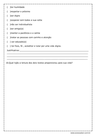 www.acessaber.com.br
( )ter humildade
( )respeitar o próximo
( )ser digno
( )cooperar com todos a sua volta
( )não ser individualista
( )ser amigo(a)
( )manter a paciência e a calma
( )tratar as pessoas com carinho e atenção
( ) ser educado(a)
( ) ter foco, fé , acreditar e lutar por uma vida digna.
Justificativa:_________________________________________________________
___________________________________________________________________
___________________________________________________________________
__________________________________________________________________
10.Qual lição a leitura dos dois textos proporcionou para sua vida?
 
