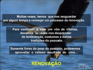 Muitas vezes, temos  que nos resguardar por algum tempo e começar um processo de renovação.  RENOVA ç ÃO Para  continuar  a  voar  um  vôo  de  vitórias,  devemos  às vezes nos desprender  de lembranças, costumes e outras tradições do passado. Somente livres do peso do passado, poderemos  aproveitar  o  valioso  resultado  de  uma... Adaptado por João Melo e Eraldo Monteiro 