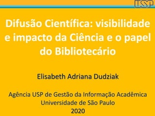 Difusão Científica: visibilidade
e impacto da Ciência e o papel
do Bibliotecário
Elisabeth Adriana Dudziak
Agência USP de Gestão da Informação Acadêmica
Universidade de São Paulo
2020
 