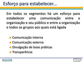 Esforço para estabelecer...
Em todos os segmentos há um esforço para
estabelecer uma comunicação entre a
organização e seu público e entre a organização
e todos os grupos aos quais está ligada
 Comunicação interna
 Comunicação externa
 Divulgação de boas práticas
 Transparência
 