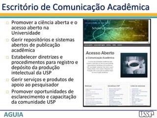  Promover a ciência aberta e o
acesso aberto na
Universidade
 Gerir repositórios e sistemas
abertos de publicação
acadêmica
 Estabelecer diretrizes e
procedimentos para registro e
depósito da produção
intelectual da USP
 Gerir serviços e produtos de
apoio ao pesquisador
 Promover oportunidades de
esclarecimento e capacitação
da comunidade USP
Escritório de Comunicação Acadêmica
 