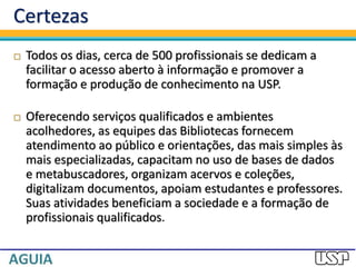 Certezas
 Todos os dias, cerca de 500 profissionais se dedicam a
facilitar o acesso aberto à informação e promover a
formação e produção de conhecimento na USP.
 Oferecendo serviços qualificados e ambientes
acolhedores, as equipes das Bibliotecas fornecem
atendimento ao público e orientações, das mais simples às
mais especializadas, capacitam no uso de bases de dados
e metabuscadores, organizam acervos e coleções,
digitalizam documentos, apoiam estudantes e professores.
Suas atividades beneficiam a sociedade e a formação de
profissionais qualificados.
 