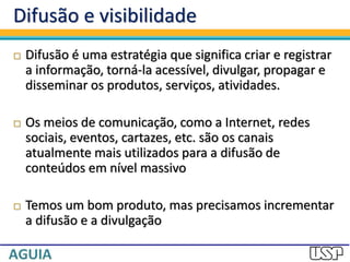 Difusão e visibilidade
 Difusão é uma estratégia que significa criar e registrar
a informação, torná-la acessível, divulgar, propagar e
disseminar os produtos, serviços, atividades.
 Os meios de comunicação, como a Internet, redes
sociais, eventos, cartazes, etc. são os canais
atualmente mais utilizados para a difusão de
conteúdos em nível massivo
 Temos um bom produto, mas precisamos incrementar
a difusão e a divulgação
 