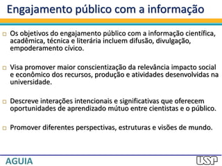 Engajamento público com a informação
 Os objetivos do engajamento público com a informação científica,
acadêmica, técnica e literária incluem difusão, divulgação,
empoderamento cívico.
 Visa promover maior conscientização da relevância impacto social
e econômico dos recursos, produção e atividades desenvolvidas na
universidade.
 Descreve interações intencionais e significativas que oferecem
oportunidades de aprendizado mútuo entre cientistas e o público.
 Promover diferentes perspectivas, estruturas e visões de mundo.
 