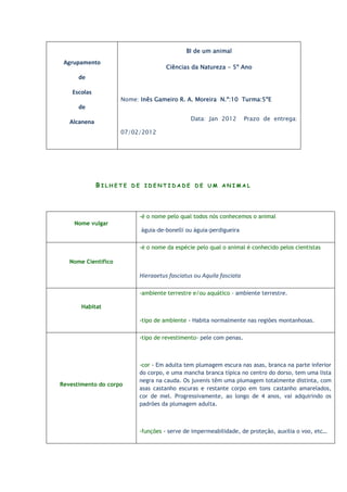 BI de um animal
 Agrupamento
                                     Ciências da Natureza - 5º Ano
      de

    Escolas
                     Nome: Inês Gameiro R. A. Moreira N.º:10 Turma:5ºE
      de
                                              Data: Jan 2012         Prazo de entrega:
   Alcanena
                     07/02/2012




              BILHETE DE IDENTIDADE DE UM ANIMAL



                           -é o nome pelo qual todos nós conhecemos o animal
    Nome vulgar
                           águia-de-bonelli ou águia-perdigueira

                           -é o nome da espécie pelo qual o animal é conhecido pelos cientistas

   Nome Científico

                           Hieraaetus fasciatus ou Aquila fasciata

                           -ambiente terrestre e/ou aquático - ambiente terrestre.

       Habitat

                           -tipo de ambiente - Habita normalmente nas regiões montanhosas.

                           -tipo de revestimento- pele com penas.



                           -cor - Em adulta tem plumagem escura nas asas, branca na parte inferior
                           do corpo, e uma mancha branca típica no centro do dorso, tem uma lista
                           negra na cauda. Os juvenis têm uma plumagem totalmente distinta, com
Revestimento do corpo
                           asas castanho escuras e restante corpo em tons castanho amarelados,
                           cor de mel. Progressivamente, ao longo de 4 anos, vai adquirindo os
                           padrões da plumagem adulta.



                           -funções - serve de impermeabilidade, de proteção, auxilia o voo, etc…
 