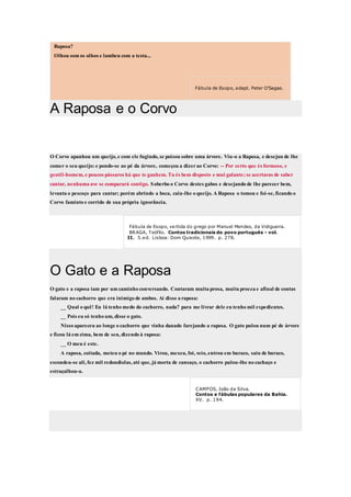 Raposa?
Olhou com os olhos e lambeu com a testa...
Fábula de Esopo, adapt. Peter O'Sagae.
A Raposa e o Corvo
O Corvo apanhou um queijo, e com ele fugindo, se poisou sobre uma árvore. Viu-o a Raposa, e desejou de lhe
comer o seu queijo: e pondo-se ao pé da árvore, começou a dizerao Corvo: -- Por certo que és formoso, e
gentil-homem, e poucos pássaros há que te ganhem. Tu és bem disposto e mui galante; se acertaras de saber
cantar, nenhuma ave se comparará contigo. Soberbo o Corvo destes gabos e desejando de lhe parecer bem,
levanta o pescoço para cantar; porém abrindo a boca, caiu-lhe o queijo. A Raposa o tomou e foi-se, ficando o
Corvo faminto e corrido de sua própria ignorância.
Fábula de Esopo, vertida do grego por Manuel Mendes, da Vidigueira.
BRAGA, Teófilo. Contos tradicionais do povo português - vol.
II. 5.ed. Lisboa: Dom Quixote, 1999. p. 278.
O Gato e a Raposa
O gato e a raposa iam por um caminho conversando. Contaram muita prosa, muita proeza e afinal de contas
falaram no cachorro que era inimigo de ambos. Aí disse a raposa:
__ Qual o quê! Eu lá tenho medo do cachorro, nada? para me livrar dele eu tenho mil expedientes.
__ Pois eu só tenho um, disse o gato.
Nisso apareceu ao longe o cachorro que vinha danado farejando a raposa. O gato pulou num pé de árvore
e ficou lá em cima, bem de seu, dizendo à raposa:
__ O meu é este.
A raposa, coitada, meteu o pé no mundo. Virou, mexeu, foi, veio, entrou em buraco, saiu de buraco,
escondeu-se ali, fez mil redondiolas, até que, já morta de cansaço, o cachorro pulou-lhe no cachaço e
estraçalhou-a.
CAMPOS, João da Silva.
Contos e fábulas populares da Bahia.
XV. p. 194.
 