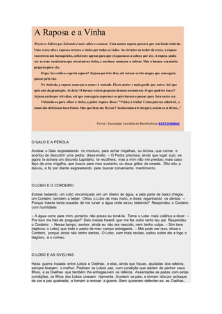 A Raposa e a Vinha
Dizemos Sábios que Salomão é mais sábio e contava: Uma astuta raposa passava por um lindo vinhedo.
Uma cerca alta e espessa cercava a vinha por todos os lados. Ao circular ao redor da cerca, a raposa
encontrou um buraquinho, suficiente apenas para que ela passasse a cabeça por ele. A raposa podia
ver as uvas suculentas que cresciam na vinha, e sua boca começou a salivar. Mas o buraco era muito
pequeno para ela.
O que fez então a esperta raposa? Jejuou por três dias, até tornar-se tão magra que conseguiu
passar pelo vão.
No vinhedo, a raposa começou a comer à vontade. Ficou maior e mais gorda que antes. Até que
quis sair da plantação. Ai dela! O buraco estava pequeno demais novamente. O que poderia fazer?
Jejuou então por três dias, até que conseguiu espremer-sepelo buraco e passar para fora outra vez.
Voltando-se para olhar a vinha, a pobre raposa disse: "Vinha, ó vinha! Como pareces adorável, e
como são deliciosas tuas frutas. Mas que bem me fizeste? Assim como a ti cheguei, assim eu te deixo..."
Fonte: Sociedade Israelita de Beneficência BEITCHABAD
O GALO E A PÉROLA
Andava o Gaio esgravatando no monturo, para achar migalhas, ou bichos, que comer, e
acertou de descobrir uma pedra: disse então: – O Pedra preciosa, ainda que lugar sujo, se
agora te achara um discreto Lapidário, te recolhera; mas a mim não me prestas; mais caso
faço de uma migalha, que busco para meu sustento, ou dous grãos de cevada. Dito isto, a
deixou, e foi por diante esgravatando para buscar conveniente mantimento.
O LOBO E O CORDEIRO
Estava bebendo um Lobo encarniçado em um ribeiro de água, e pela parte de baixo chegou
um Cordeiro também a beber. Olhou o Lobo de mau rosto, e disse, reganhando os dentes: –
Porque tiveste tanta ousadia de me turvar a água onde estou bebendo? Respondeu o Cordeiro
com humildade:
– A água corre para mim, portanto não posso eu torvá-la. Torna o Lobo mais colérico a dizer: –
Por isso me hás-de praguejar? Seis meses haverá que me fez outro tanto teu pai. Respondeu
o Cordeiro: – Nesse tempo, senhor, ainda eu não era nascido, nem tenho culpa. – Sim tens
(replicou o Lobo) que todo o pasto de meu campo estragaste. – Mal pode ser isso, disse o
Cordeiro, porque ainda não tenho dentes. O Lobo, sem mais razões, saltou sobre ele e logo o
degolou, e o comeu.
O LOBO E AS OVELHAS
Havia guerra travada entre Lobos e Ovelhas; e elas, ainda que fracas, ajudadas dos rafeiros,
sempre levavam o melhor. Pediram os Lobos paz, com condição que dariam de penhor seus
filhos, e as Ovelhas que também lhe entregassem os rafeiros. Assentadas as pazes com estas
condições, os filhos dos Lobos uivavam rijamente. Acodem os pais, e tomam isto por achaque
de ser a paz quebrada; e tornam a renovar a guerra. Bem quiseram defender-se as Ovelhas,
 