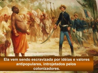 Ela vem sendo escravizada por idéias e valores 
antipopulares, introjetados pelos 
colonizadores. 
 