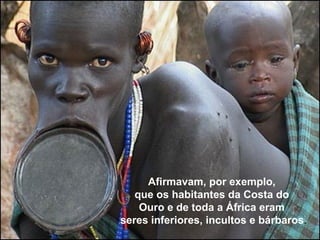 Afirmavam, por exemplo, 
que os habitantes da Costa do 
Ouro e de toda a África eram 
seres inferiores, incultos e bárbaros. 
 