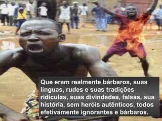 Que eram realmente bárbaros, suas 
línguas, rudes e suas tradições 
ridículas, suas divindades, falsas, sua 
história, sem heróis autênticos, todos 
efetivamente ignorantes e bárbaros. 
 