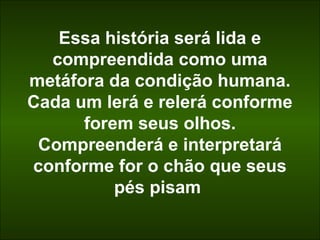 Essa história será lida e 
compreendida como uma 
metáfora da condição humana. 
Cada um lerá e relerá conforme 
forem seus olhos. 
Compreenderá e interpretará 
conforme for o chão que seus 
pés pisam 
 