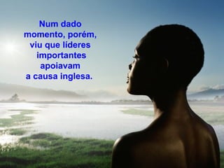 Num dado 
momento, porém, 
viu que líderes 
importantes 
apoiavam 
a causa inglesa. 
 