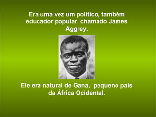Era uma vez um político, também 
educador popular, chamado James 
Aggrey. 
Ele era natural de Gana, pequeno país 
da África Ocidental. 
 