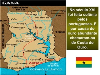 No século XVI 
foi feita colônia 
pelos 
portugueses. E 
por causa do 
ouro abundante 
chamaram-na 
de Costa do 
Ouro. 
 