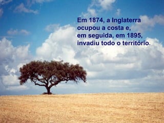 Em 1874, a Inglaterra 
ocupou a costa e, 
em seguida, em 1895, 
invadiu todo o território. 
 