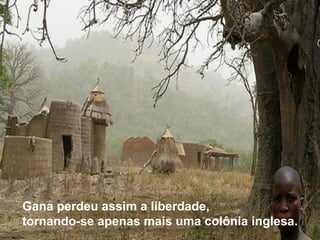 Gana perdeu assim a liberdade, 
tornando-se apenas mais uma colônia inglesa. 
 