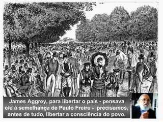 James Aggrey, para libertar o país - pensava 
ele à semelhança de Paulo Freire - precisamos, 
antes de tudo, libertar a consciência do povo. 
 