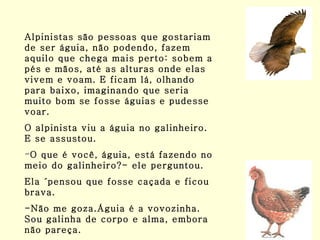 Alpinistas são pessoas que gostariam de ser águia, não podendo, fazem aquilo que chega mais perto: sobem a pés e mãos, até as alturas onde elas vivem e voam. E ficam lá, olhando para baixo, imaginando que seria muito bom se fosse águias e pudesse voar. O alpinista viu a águia no galinheiro. E se assustou. O que é você, águia, está fazendo no meio do galinheiro?- ele perguntou.  Ela ´pensou que fosse caçada e ficou brava. -Não me goza.Águia é a vovozinha. Sou galinha de corpo e alma, embora não pareça. 