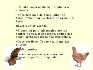 -Galinha coisa nenhuma – replicou o alpinista. -Você tem bico de águia, olhar de águia, rabo de águia, fezes de águia... É águia. Deveria estar voando. -E apontou para minúsculos pontos negros no céu, muito longe, águias que voam, perto dos picos das montanhas. -Deus me livre. Tenho vertigens das alturas. Me dá tonteira. O máximo, para mim, é o segundo degrau do poleiro, respondeu. 