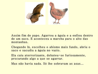 Assim fim de papo. Agarrou a águia e a enfiou dentro de um saco. E aconteceu a marcha para o alto das montanhas. Chegando lá, escolheu o abismo mais fundo, abriu o saco e sacudiu a águia no vazio. Ela caiu aterrorizante, debateu-se furiosamente, procurando algo a que se agarrar.  Mas não havia nada. Só lhe sobravam as asas... 