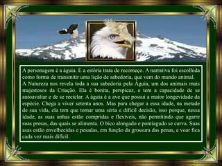 A personagem é a águia. E a estória trata de recomeço. A narrativa foi escolhida
como forma de transmitir uma lição de sabedoria, que vem do mundo animal.
A Natureza nos revela toda a sua sabedoria pela Águia, um dos animais mais
majestosos da Criação. Ela é bonita, perspicaz, e tem a capacidade de se
autoavaliar e de se reciclar. A águia é a ave que possui a maior longevidade da
espécie. Chega a viver setenta anos. Mas para chegar a essa idade, na metade
de sua vida, ela tem que tomar uma séria e difícil decisão, isso porque, nessa
idade, as suas unhas estão compridas e flexíveis, não permitindo que agarre
suas presas, das quais se alimenta. O bico alongado e pontiagudo se curva. Suas
asas estão envelhecidas e pesadas, em função da grossura das penas, e voar fica
cada vez mais difícil.
 