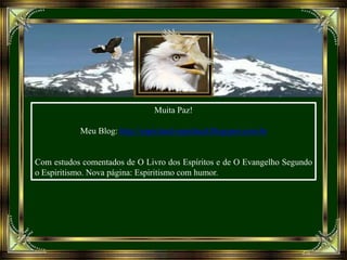 Muita Paz!
Meu Blog: http://espiritual-espiritual.blogspot.com.br
Com estudos comentados de O Livro dos Espíritos e de O Evangelho Segundo
o Espiritismo. Nova página: Espiritismo com humor.
 
