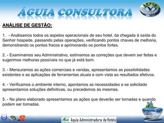 ANÁLISE DE GESTÃO:
1. - Analisamos todos os aspetos operacionais de seu hotel, da chegada à saída do
Senhor hospede, passando pelas operações, verificando pontos chaves de melhoria,
demonstrando os pontos fracos e aprimorando os pontos fortes.
2. - Examinamos seu Administrativo, estimamos as correções que devem ser feitas e
sugerimos melhoras possíveis no que já está bom.
3. - Mensuramos as ações comerciais e vendas, apresentamos as possibilidades
existentes e as aplicações de ferramentas atuais e com vista ao resultados efetivos.
4. - Verificamos o ambiente interno, apontamos as necessidades e se solicitado
apresentamos soluções definitivas, ou precedemos às mesmas.
5. - No plano elaborado apresentamos as ações que deverão ser tomadas e quando
podem ser tomadas.
 
