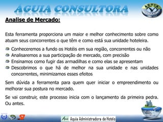 Analise de Mercado:
Esta ferramenta proporciona um maior e melhor conhecimento sobre como
atuam seus concorrentes o que têm e como está sua unidade hoteleira.
Conheceremos a fundo os Hotéis em sua região, concorrentes ou não
Analisaremos a sua participação de mercado, com precisão
Ensinamos como fugir das armadilhas e como elas se apresentam
Descobrimos o que há de melhor na sua unidade e nas unidades
concorrentes, minimizamos esses efeitos
Sem dúvida a ferramenta para quem quer iniciar o empreendimento ou
melhorar sua postura no mercado.
Se vai construir, este processo inicia com o lançamento da primeira pedra.
Ou antes.
 
