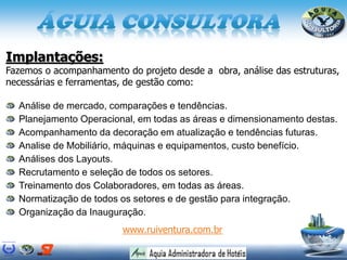 Implantações:
Fazemos o acompanhamento do projeto desde a obra, análise das estruturas,
necessárias e ferramentas, de gestão como:
Análise de mercado, comparações e tendências.
Planejamento Operacional, em todas as áreas e dimensionamento destas.
Acompanhamento da decoração em atualização e tendências futuras.
Analise de Mobiliário, máquinas e equipamentos, custo benefício.
Análises dos Layouts.
Recrutamento e seleção de todos os setores.
Treinamento dos Colaboradores, em todas as áreas.
Normatização de todos os setores e de gestão para integração.
Organização da Inauguração.
www.ruiventura.com.br
 