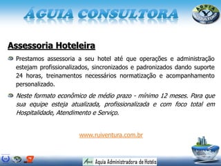 Assessoria Hoteleira
Prestamos assessoria a seu hotel até que operações e administração
estejam profissionalizados, sincronizados e padronizados dando suporte
24 horas, treinamentos necessários normatização e acompanhamento
personalizado.
Neste formato econômico de médio prazo - mínimo 12 meses. Para que
sua equipe esteja atualizada, profissionalizada e com foco total em
Hospitalidade, Atendimento e Serviço.
www.ruiventura.com.br
 