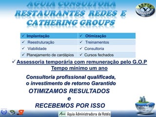  Assessoria temporária com remuneração pelo G.O.P
Tempo mínimo um ano
Consultoria profissional qualificada,
o investimento de retorno Garantido
OTIMIZAMOS RESULTADOS
e
RECEBEMOS POR ISSO
 Implantação  Otimização
 Reestruturação  Treinamentos
 Viabilidade  Consultoria
 Planejamento de cardápios  Cursos fechados
 
