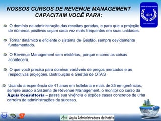 NOSSOS CURSOS DE REVENUE MANAGEMENT
CAPACITAM VOCÊ PARA:
O domínio na administração das receitas geradas, e para que a projeção
de números positivos sejam cada vez mais frequentes em suas unidades.
Tornar dinâmico e eficiente o sistema de Gestão, sempre devidamente
fundamentado.
O Revenue Management sem mistérios, porque e como as coisas
acontecem.
O que você precisa para dominar variáveis de preços mercados e as
respectivas projeções. Distribuição e Gestão de OTA’S
Usando a experiência de 41 anos em hotelaria e mais de 25 em gerências,
sempre usado o Sistema de Revenue Management, o monitor do curso da
Águia Consultoria – passa sua vivência e expões casos concretos de uma
carreira de administrações de sucesso.
 
