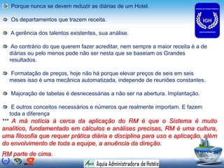 Porque nunca se devem reduzir as diárias de um Hotel.
Os departamentos que trazem receita.
A gerência dos talentos existentes, sua análise.
Ao contrário do que querem fazer acreditar, nem sempre a maior receita é a de
diárias ou pelo menos pode não ser nesta que se baseiam os Grandes
resultados.
Formatação de preços, hoje não há porque elevar preços de seis em seis
meses isso é uma mecânica automatizada, independe de reuniões constantes.
Majoração de tabelas é desnecessárias a não ser na abertura. Implantação.
E outros conceitos necessários e números que realmente importam. E fazem
toda a diferença
*** A má notícia à cerca da aplicação do RM é que o Sistema é muito
analítico, fundamentado em cálculos e análises precisas, RM é uma cultura,
uma filosofia que requer prática diária e disciplina para uso e aplicação, além
do envolvimento de toda a equipe, a anuência da direção.
RM parte de cima.
 