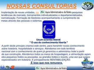 NOSSAS CONSULTORIAS
Implantação de novas unidades, via pesquisas e
tendências de mercado, treinamentos individualizados e departamentalizados,
normatização. Formação de Gestores acompanhamento e cumprimento de
metas através das pessoas e sistemas.
A partir deste principio criamos este centro, para transmitir nosso conhecimento
sobre hotelaria, hospitalidade e serviços. Atendemos em todo território
nacional com o conhecimento de quem já gerenciou e administrou hotel a partir
de sua construção. Atendemos todos os meios de hospedagem, e alimentação sejam
eles pequenos hotéis ou pousadas, ou grandes hotéis e resorts, uma vez que somos
especializados em hotelaria. E principalmente RENTABILIZAÇÂO.
É isso que nos remunera.
Usum scientia liberat
“ O uso do conhecimento liberta “
 