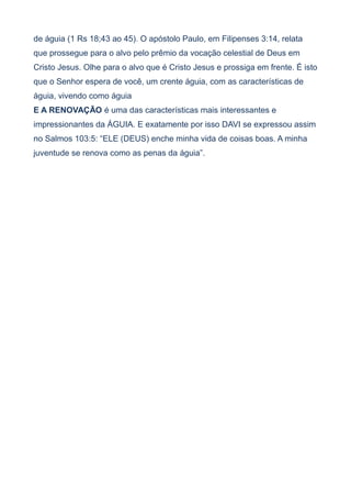 de águia (1 Rs 18;43 ao 45). O apóstolo Paulo, em Filipenses 3:14, relata
que prossegue para o alvo pelo prêmio da vocação celestial de Deus em
Cristo Jesus. Olhe para o alvo que é Cristo Jesus e prossiga em frente. É isto
que o Senhor espera de você, um crente águia, com as características de
águia, vivendo como águia
E A RENOVAÇÃO é uma das características mais interessantes e
impressionantes da ÁGUIA. E exatamente por isso DAVI se expressou assim
no Salmos 103:5: “ELE (DEUS) enche minha vida de coisas boas. A minha
juventude se renova como as penas da águia”.
 