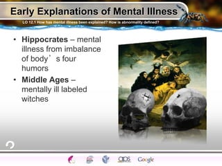 Early Explanations of Mental Illness
• Hippocrates – mental
illness from imbalance
of body’s four
humors
• Middle Ages –
mentally ill labeled
witches
LO 12.1 How has mental illness been explained? How is abnormality defined?
 