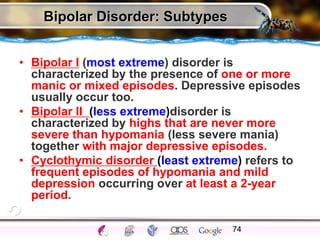 Bipolar Disorder: Subtypes
• Bipolar I (most extreme) disorder is
characterized by the presence of one or more
manic or mixed episodes. Depressive episodes
usually occur too.
• Bipolar II (less extreme)disorder is
characterized by highs that are never more
severe than hypomania (less severe mania)
together with major depressive episodes.
• Cyclothymic disorder (least extreme) refers to
frequent episodes of hypomania and mild
depression occurring over at least a 2-year
period.
74
 