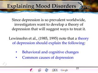 77
Explaining Mood Disorders
Since depression is so prevalent worldwide,
investigators want to develop a theory of
depression that will suggest ways to treat it.
Lewinsohn et al., (1985, 1995) note that a theory
of depression should explain the following:
• Behavioral and cognitive changes
• Common causes of depression
 
