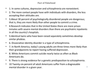 Fact of Falsehood
• 1. In some cultures, depression and schizophrenia are nonexistent.
• 2. The more contact people have with individuals with disorders, the less
accepting their attitudes are.
• 3.About 30 percent of psychologically disordered people are dangerous;
that is, they are more likely than other people to commit a crime.
• 4.Research indicates that in the United States there are more prison
inmates with severe mental disorders than there are psychiatric inpatients
in all the country’s hospitals.
• 5.Identical twins who have been raised separately sometimes develop
similar phobias.
• 6. Dissociative identity disorder is a type of schizophrenia.
• 7. In North America, today’s young adults are three times more likely than
their grandparents to report having suffered depression.
• 8. White Americans commit suicide nearly twice as often as Black
Americans do.
• 9. There is strong evidence for a genetic predisposition to schizophrenia.
• 10 Twenty-six percent of adult Americans suffer from a diagnosable
mental disorder in a given year. 3
 