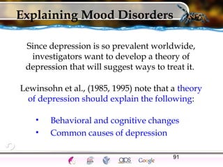 91
Explaining Mood Disorders
Since depression is so prevalent worldwide,
investigators want to develop a theory of
depression that will suggest ways to treat it.
Lewinsohn et al., (1985, 1995) note that a theory
of depression should explain the following:
• Behavioral and cognitive changes
• Common causes of depression
 