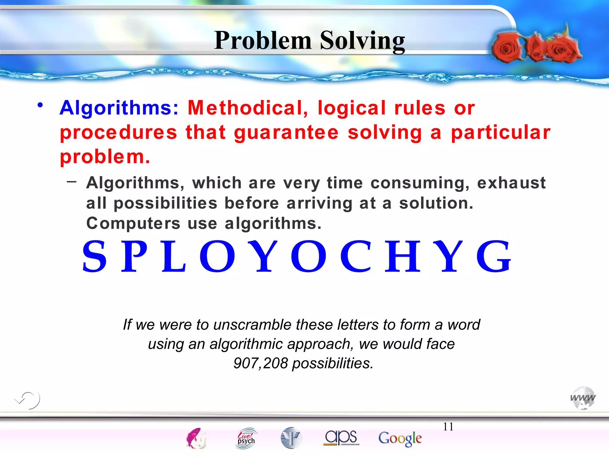• Algorithms: Methodical, logical rules or 
procedures that guarantee solving a particular 
problem. 
– Algorithms, which are very time consuming, exhaust 
all possibilities before arriving at a solution. 
Computers use algorithms. 
S P L O Y O C H Y G 
If we were to unscramble these letters to form a word 
using an algorithmic approach, we would face 
11 
Intelligence Gardner 
Problem Solving 
907,208 possibilities. 
Cognition Concepts Problems A.I. Creativity 
I.Q. Wechsler Bias Delay Terman Heredity 
Animal 
 