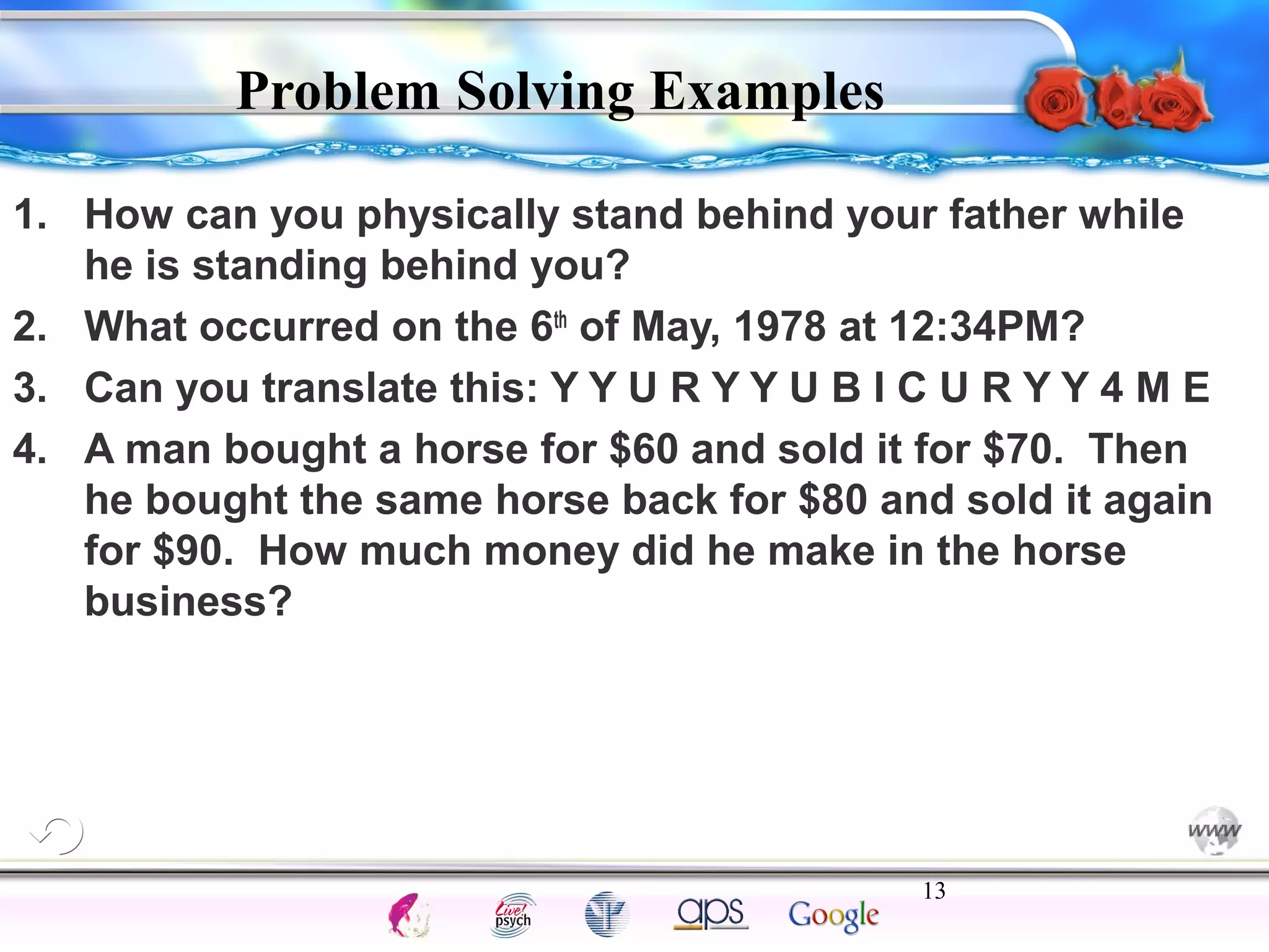 1. How can you physically stand behind your father while 
2. What occurred on the 6th of May, 1978 at 12:34PM? 
3. Can you translate this: Y Y U R Y Y U B I C U R Y Y 4 M E 
4. A man bought a horse for $60 and sold it for $70. Then 
he bought the same horse back for $80 and sold it again 
for $90. How much money did he make in the horse 
business? 
13 
Intelligence Gardner 
Problem Solving Examples 
he is standing behind you? 
Cognition Concepts Problems A.I. Creativity 
I.Q. Wechsler Bias Delay Terman Heredity 
Animal 
 