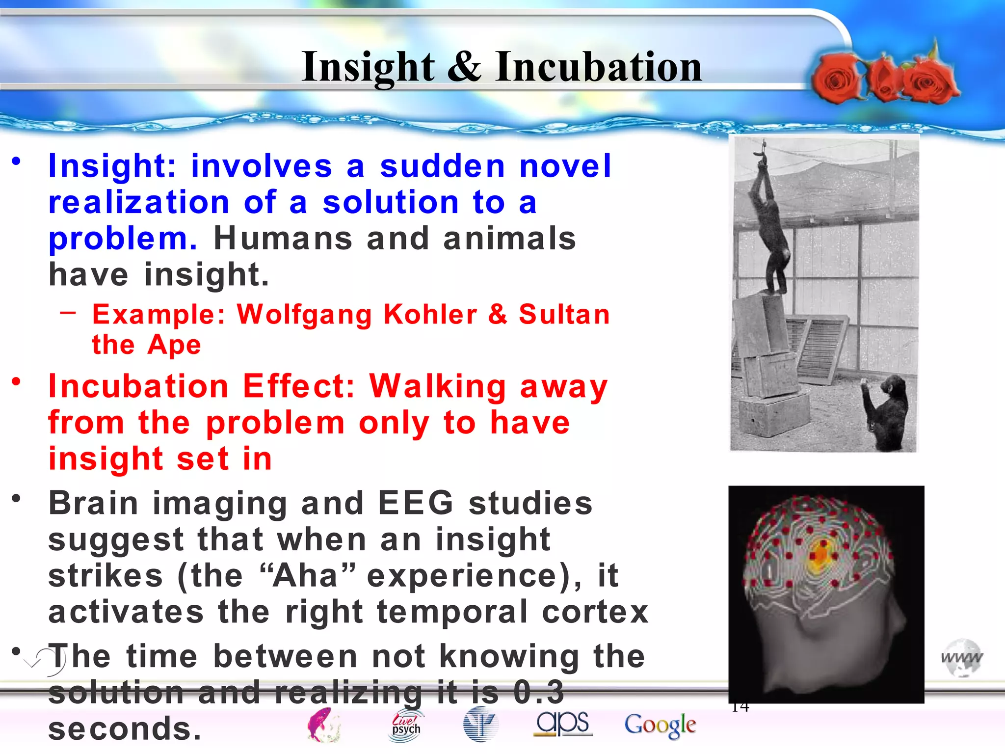 Insight & Incubation 
14 
Intelligence Gardner 
• Insight: involves a sudden novel 
realization of a solution to a 
problem. Humans and animals 
have insight. 
– Example: Wolfgang Kohler & Sultan 
the Ape 
• Incubation Effect: Walking away 
from the problem only to have 
insight set in 
• Brain imaging and EEG studies 
suggest that when an insight 
strikes (the “Aha” experience), it 
activates the right temporal cortex 
• The time between not knowing the 
solution and realizing it is 0.3 
seconds. 
Cognition Concepts Problems A.I. Creativity 
I.Q. Wechsler Bias Delay Terman Heredity 
Animal 
 