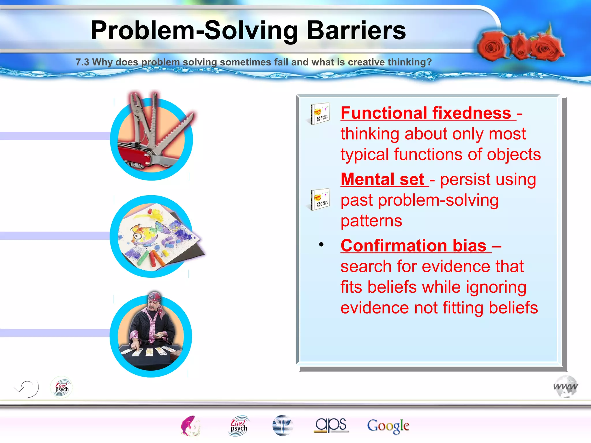 7.3 Why does problem solving sometimes fail and what is creative thinking? 
Functional fixedness - 
thinking about only most 
typical functions of objects 
Mental set - persist using 
past problem-solving 
patterns 
• Confirmation bias – 
search for evidence that 
fits beliefs while ignoring 
evidence not fitting beliefs 
Intelligence Gardner 
Problem-Solving Barriers 
Cognition Concepts Problems A.I. Creativity 
I.Q. Wechsler Bias Delay Terman Heredity 
Animal 
 