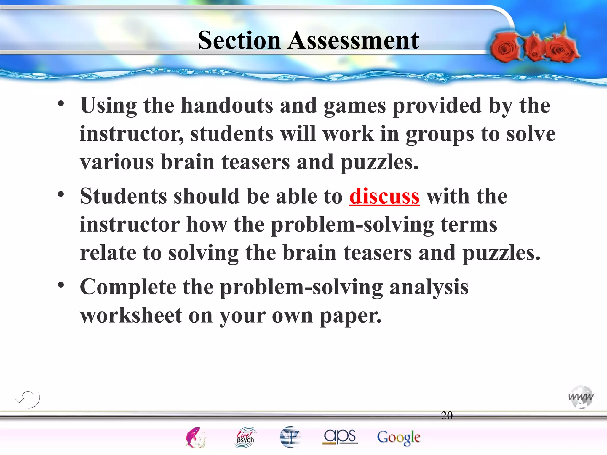 • Using the handouts and games provided by the 
instructor, students will work in groups to solve 
various brain teasers and puzzles. 
• Students should be able to discuss with the 
instructor how the problem-solving terms 
relate to solving the brain teasers and puzzles. 
• Complete the problem-solving analysis 
worksheet on your own paper. 
20 
Intelligence Gardner 
Section Assessment 
Cognition Concepts Problems A.I. Creativity 
I.Q. Wechsler Bias Delay Terman Heredity 
Animal 
 