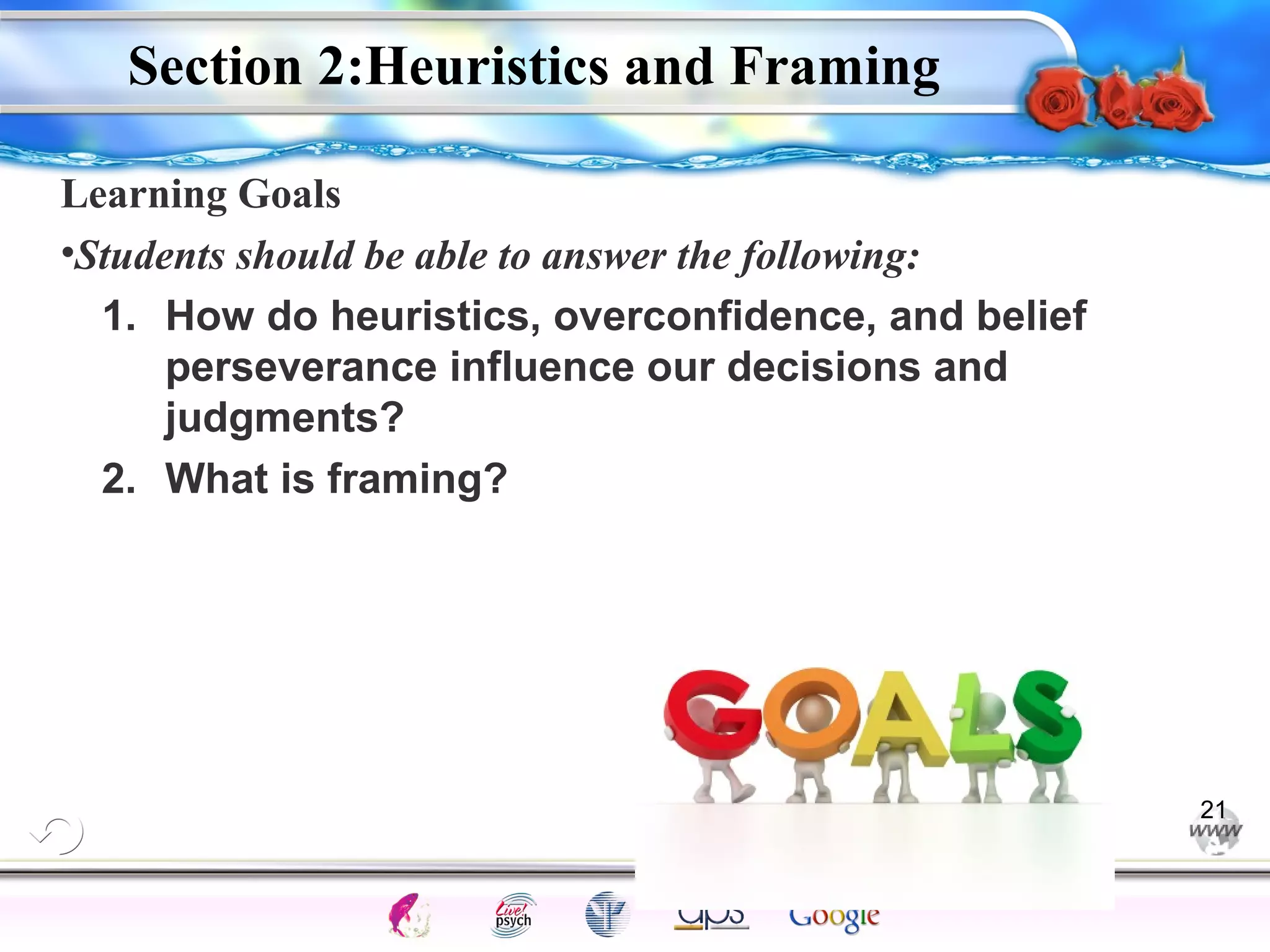 Section 2:Heuristics and Framing 
Learning Goals 
•Students should be able to answer the following: 
1. How do heuristics, overconfidence, and belief 
perseverance influence our decisions and 
judgments? 
Intelligence Gardner 
2. What is framing? 
Cognition Concepts Problems A.I. Creativity 
I.Q. Wechsler Bias Delay Terman Heredity 
Animal 
21 
 