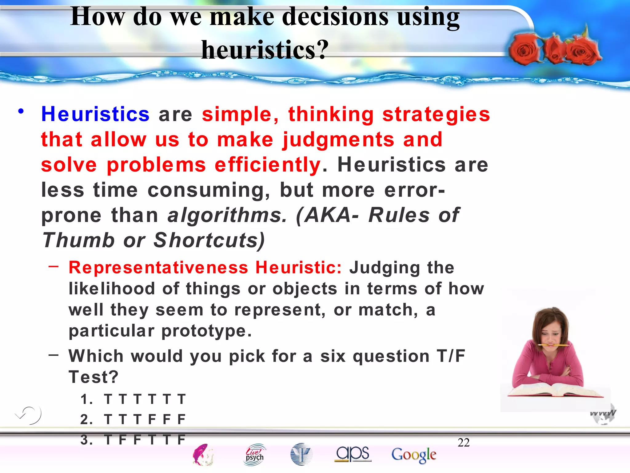 How do we make decisions using 
• Heuristics are simple, thinking strategies 
that allow us to make judgments and 
solve problems efficiently. Heuristics are 
less time consuming, but more error-prone 
than algorithms. (AKA- Rules of 
Thumb or Shortcuts) 
– Representativeness Heuristic: Judging the 
likelihood of things or objects in terms of how 
well they seem to represent, or match, a 
particular prototype. 
– Which would you pick for a six question T/F 
Test? 
1. T T T T T T 
2. T T T F F F 
3. T F F T T F 22 
Intelligence Gardner 
heuristics? 
Cognition Concepts Problems A.I. Creativity 
I.Q. Wechsler Bias Delay Terman Heredity 
Animal 
 