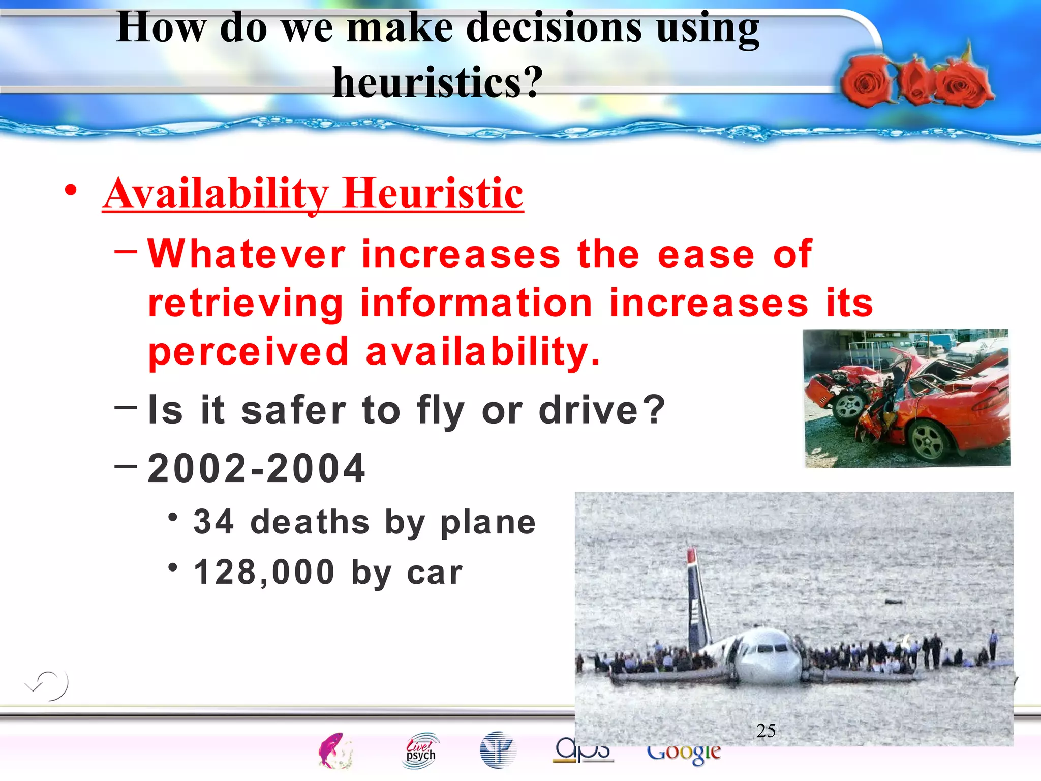 How do we make decisions using 
– Whatever increases the ease of 
retrieving information increases its 
perceived availability. 
– Is it safer to fly or drive? 
– 2002-2004 
25 
Intelligence Gardner 
heuristics? 
• Availability Heuristic 
• 34 deaths by plane 
• 128,000 by car 
Cognition Concepts Problems A.I. Creativity 
I.Q. Wechsler Bias Delay Terman Heredity 
Animal 
 